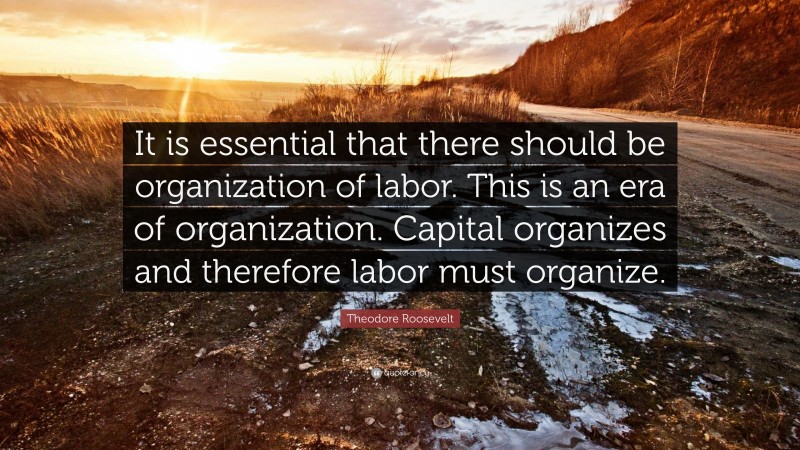 Theodore Roosevelt Quote: “It is essential that there should be organization of labor. This is an era of organization. Capital organizes and therefore labor must organize.”
