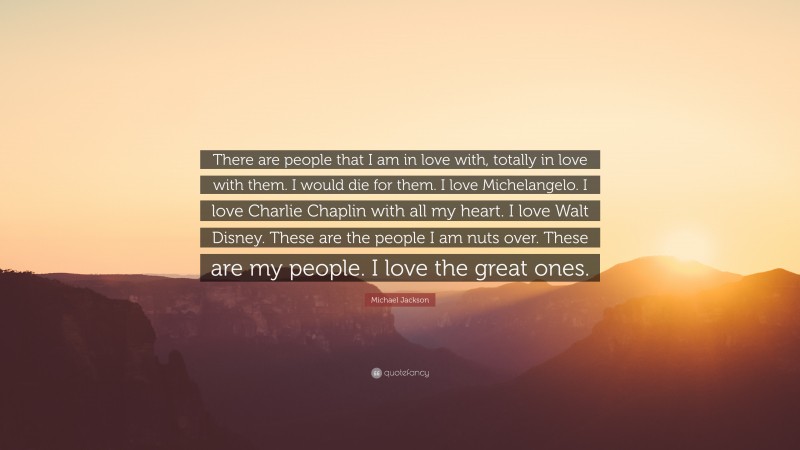 Michael Jackson Quote: “There are people that I am in love with, totally in love with them. I would die for them. I love Michelangelo. I love Charlie Chaplin with all my heart. I love Walt Disney. These are the people I am nuts over. These are my people. I love the great ones.”