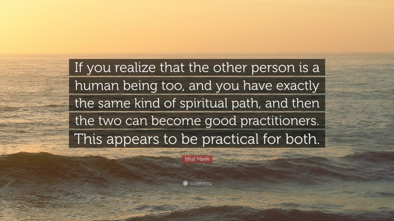 Nhat Hanh Quote: “If you realize that the other person is a human being too, and you have exactly the same kind of spiritual path, and then the two can become good practitioners. This appears to be practical for both.”