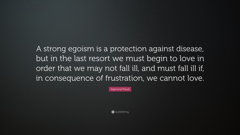 Sigmund Freud Quote: “A strong egoism is a protection against disease, but in the last resort we must begin to love in order that we may not fall ill, and must fall ill if, in consequence of frustration, we cannot love.”