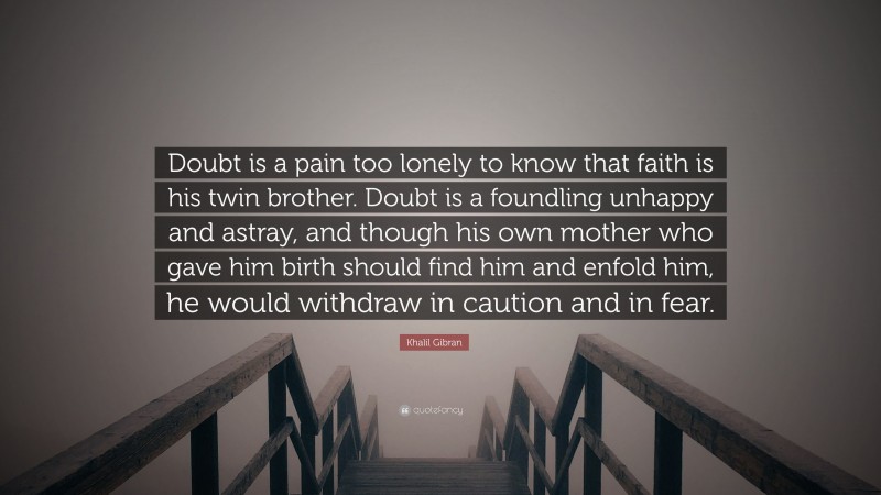 Khalil Gibran Quote: “Doubt is a pain too lonely to know that faith is his twin brother. Doubt is a foundling unhappy and astray, and though his own mother who gave him birth should find him and enfold him, he would withdraw in caution and in fear.”