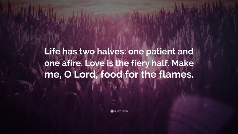 Khalil Gibran Quote: “Life has two halves: one patient and one afire. Love is the fiery half. Make me, O Lord, food for the flames.”