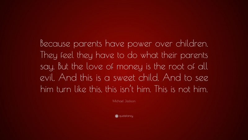 Michael Jackson Quote: “Because parents have power over children. They feel they have to do what their parents say. But the love of money is the root of all evil. And this is a sweet child. And to see him turn like this, this isn’t him. This is not him.”