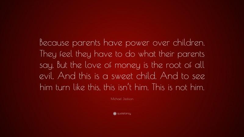 Michael Jackson Quote: “Because parents have power over children. They feel they have to do what their parents say. But the love of money is the root of all evil. And this is a sweet child. And to see him turn like this, this isn’t him. This is not him.”