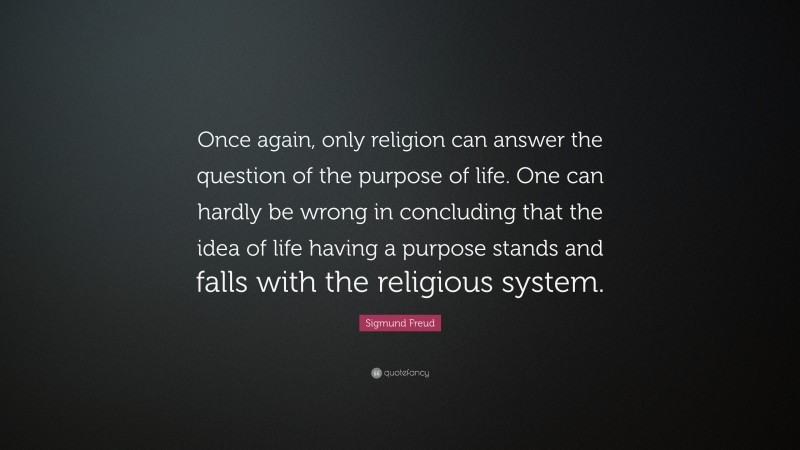 Sigmund Freud Quote: “Once again, only religion can answer the question of the purpose of life. One can hardly be wrong in concluding that the idea of life having a purpose stands and falls with the religious system.”
