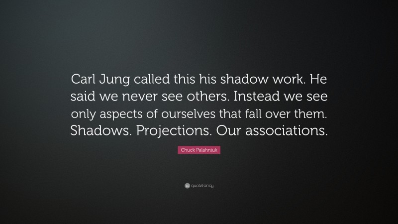 Chuck Palahniuk Quote: “Carl Jung called this his shadow work. He said we never see others. Instead we see only aspects of ourselves that fall over them. Shadows. Projections. Our associations.”