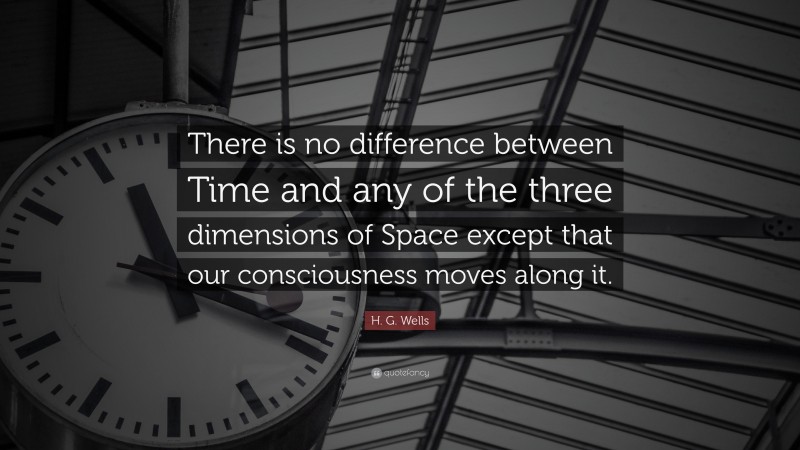 H. G. Wells Quote: “There is no difference between Time and any of the three dimensions of Space except that our consciousness moves along it.”