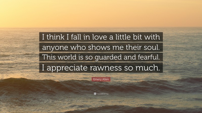 Emery Allen Quote: “I think I fall in love a little bit with anyone who shows me their soul. This world is so guarded and fearful. I appreciate rawness so much.”