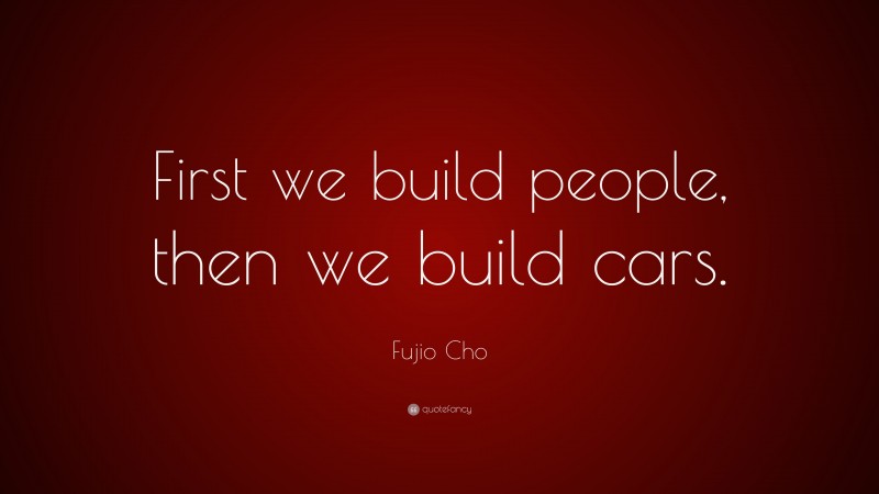 Fujio Cho Quote: “First we build people, then we build cars.”
