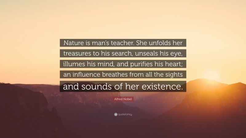 Alfred Nobel Quote: “Nature is man’s teacher. She unfolds her treasures to his search, unseals his eye, illumes his mind, and purifies his heart; an influence breathes from all the sights and sounds of her existence.”