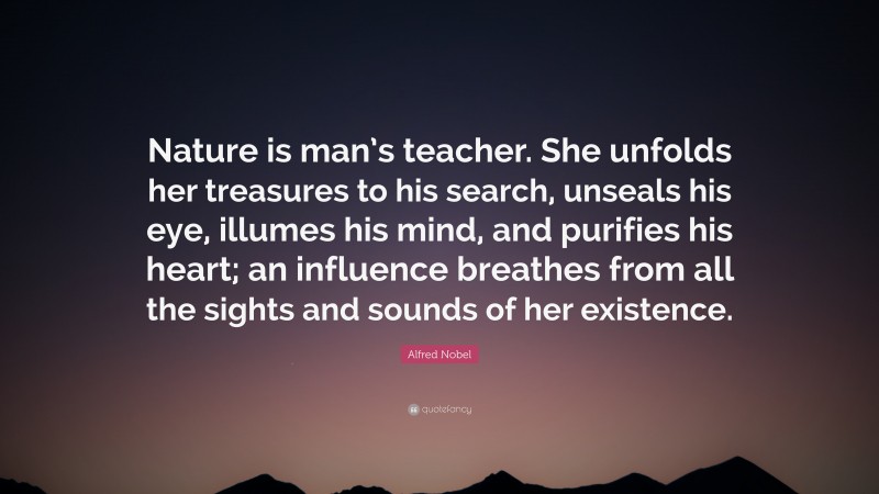 Alfred Nobel Quote: “Nature is man’s teacher. She unfolds her treasures to his search, unseals his eye, illumes his mind, and purifies his heart; an influence breathes from all the sights and sounds of her existence.”