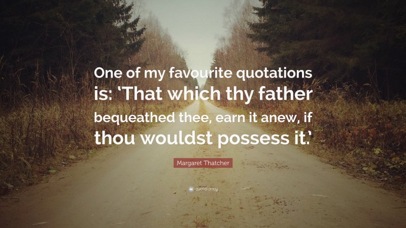 Margaret Thatcher Quote: “One of my favourite quotations is: ‘That which thy father bequeathed thee, earn it anew, if thou wouldst possess it.’”