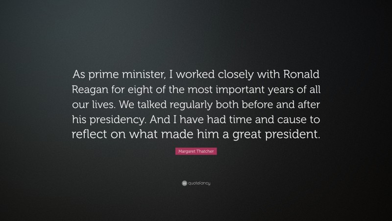 Margaret Thatcher Quote: “As prime minister, I worked closely with Ronald Reagan for eight of the most important years of all our lives. We talked regularly both before and after his presidency. And I have had time and cause to reflect on what made him a great president.”