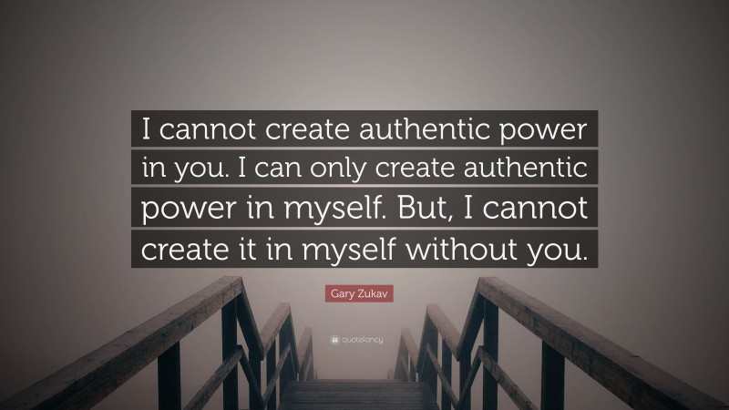Gary Zukav Quote: “I cannot create authentic power in you. I can only create authentic power in myself. But, I cannot create it in myself without you.”