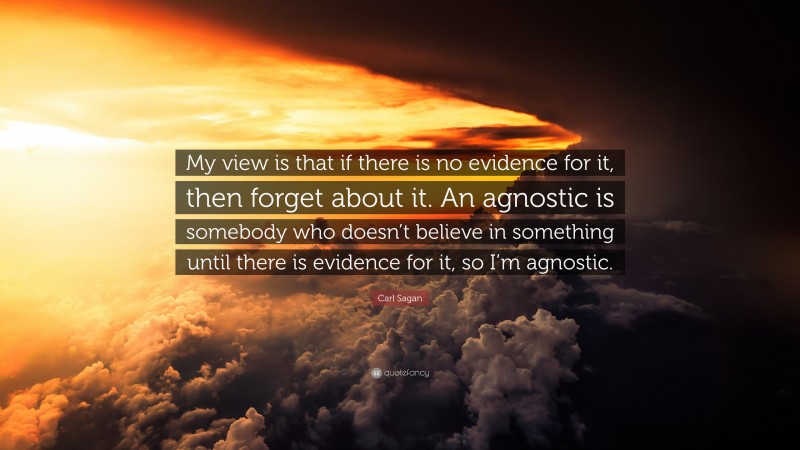Carl Sagan Quote: “My view is that if there is no evidence for it, then forget about it. An agnostic is somebody who doesn’t believe in something until there is evidence for it, so I’m agnostic.”