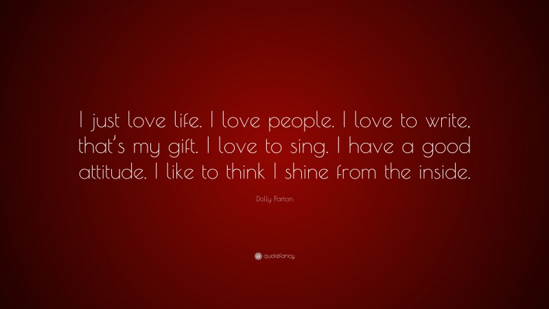 Dolly Parton Quote: “I just love life. I love people. I love to write, that’s my gift. I love to sing. I have a good attitude. I like to think I shine from the inside.”