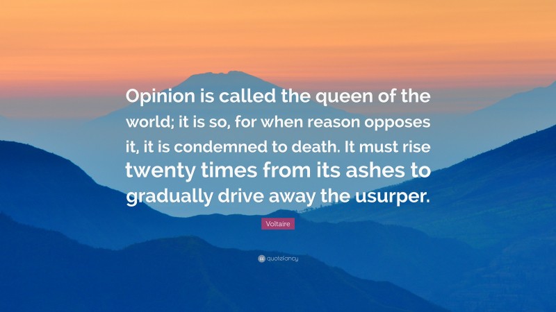 Voltaire Quote: “Opinion is called the queen of the world; it is so, for when reason opposes it, it is condemned to death. It must rise twenty times from its ashes to gradually drive away the usurper.”