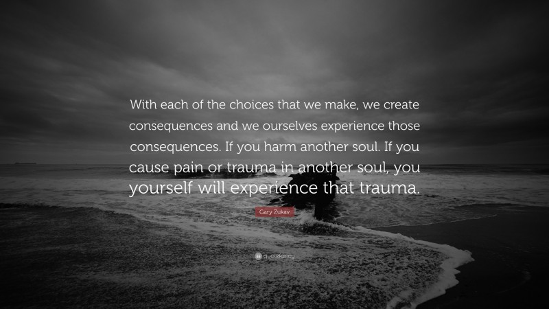 Gary Zukav Quote: “With each of the choices that we make, we create consequences and we ourselves experience those consequences. If you harm another soul. If you cause pain or trauma in another soul, you yourself will experience that trauma.”