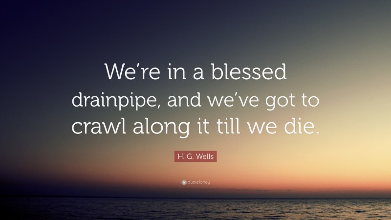 H. G. Wells Quote: “We’re in a blessed drainpipe, and we’ve got to crawl along it till we die.”