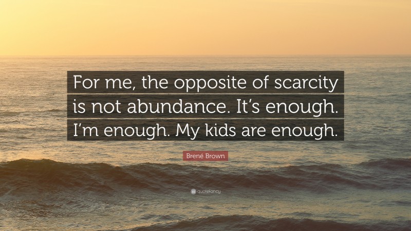 Brené Brown Quote: “For me, the opposite of scarcity is not abundance. It’s enough. I’m enough. My kids are enough.”