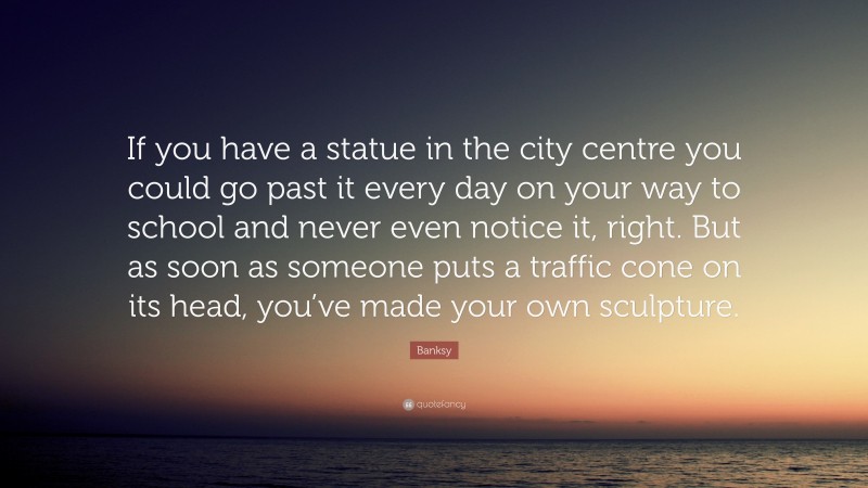 Banksy Quote: “If you have a statue in the city centre you could go past it every day on your way to school and never even notice it, right. But as soon as someone puts a traffic cone on its head, you’ve made your own sculpture.”