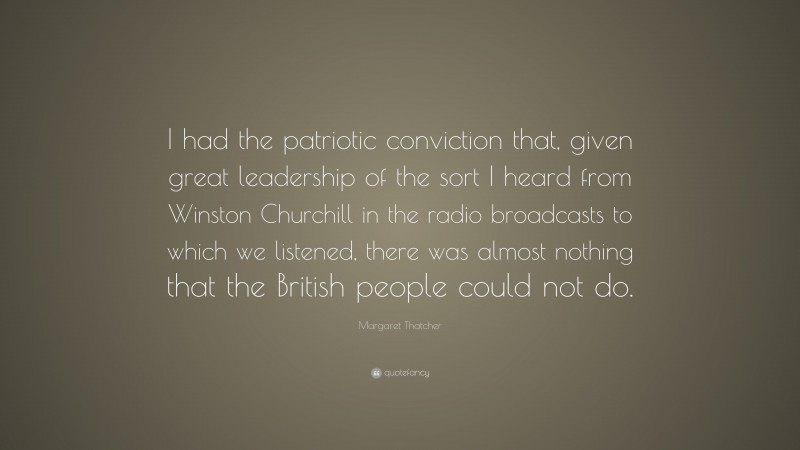 Margaret Thatcher Quote: “I had the patriotic conviction that, given great leadership of the sort I heard from Winston Churchill in the radio broadcasts to which we listened, there was almost nothing that the British people could not do.”