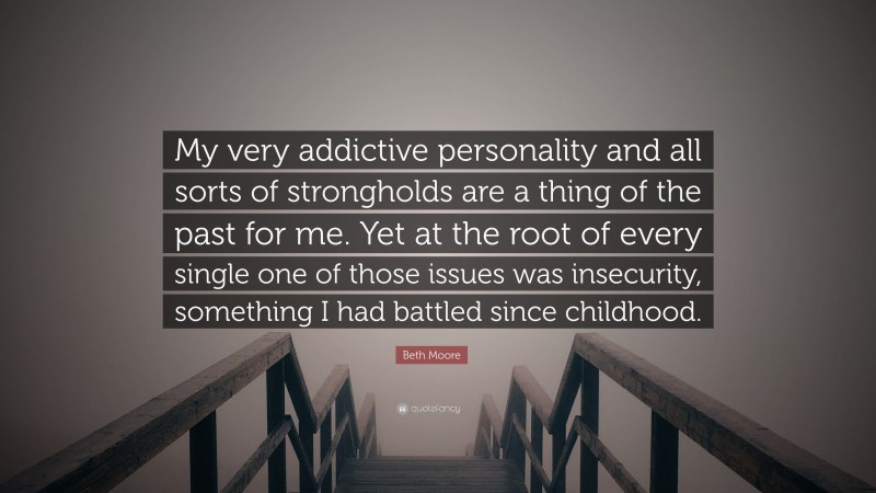 Beth Moore Quote: “My very addictive personality and all sorts of strongholds are a thing of the past for me. Yet at the root of every single one of those issues was insecurity, something I had battled since childhood.”