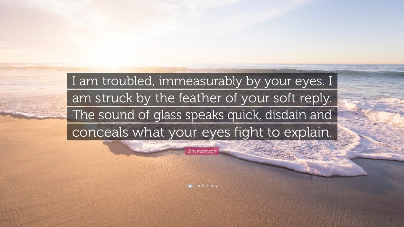 Jim Morrison Quote: “I am troubled, immeasurably by your eyes. I am struck by the feather of your soft reply. The sound of glass speaks quick, disdain and conceals what your eyes fight to explain.”