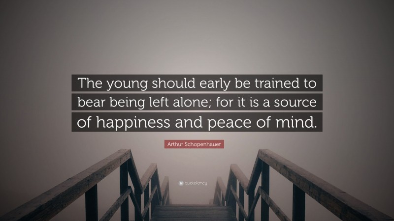 Arthur Schopenhauer Quote: “The young should early be trained to bear being left alone; for it is a source of happiness and peace of mind.”