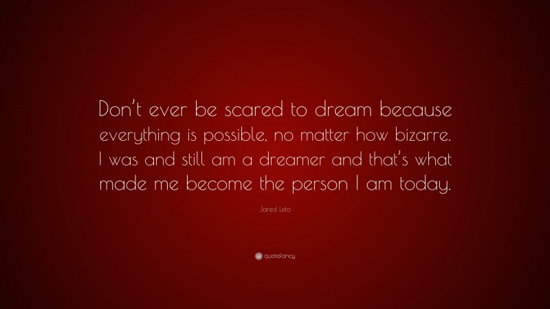 Jared Leto Quote: “Don’t ever be scared to dream because everything is possible, no matter how bizarre. I was and still am a dreamer and that’s what made me become the person I am today.”