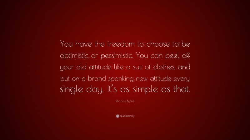 Rhonda Byrne Quote: “You have the freedom to choose to be optimistic or pessimistic. You can peel off your old attitude like a suit of clothes, and put on a brand spanking new attitude every single day. It’s as simple as that.”
