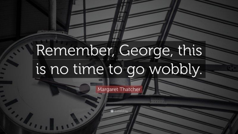 Margaret Thatcher Quote: “Remember, George, this is no time to go wobbly.”