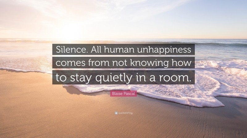 Blaise Pascal Quote: “Silence. All human unhappiness comes from not knowing how to stay quietly in a room.”