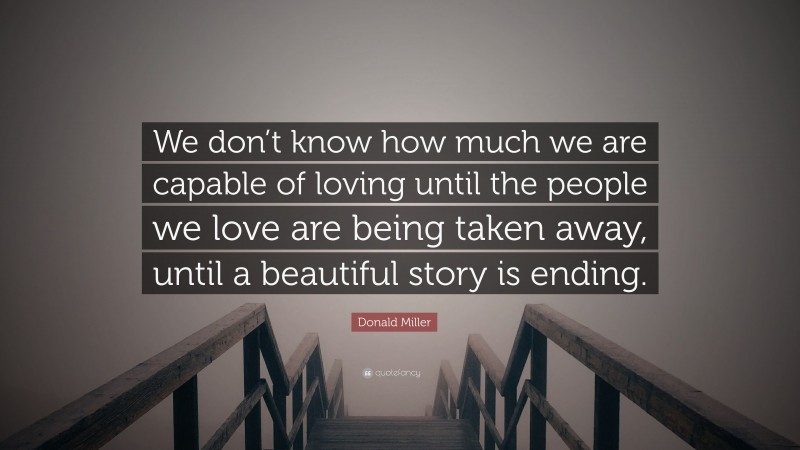 Donald Miller Quote: “We don’t know how much we are capable of loving until the people we love are being taken away, until a beautiful story is ending.”