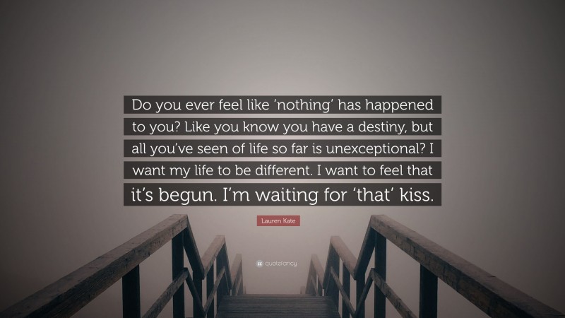 Lauren Kate Quote: “Do you ever feel like ‘nothing’ has happened to you? Like you know you have a destiny, but all you’ve seen of life so far is unexceptional? I want my life to be different. I want to feel that it’s begun. I’m waiting for ‘that’ kiss.”
