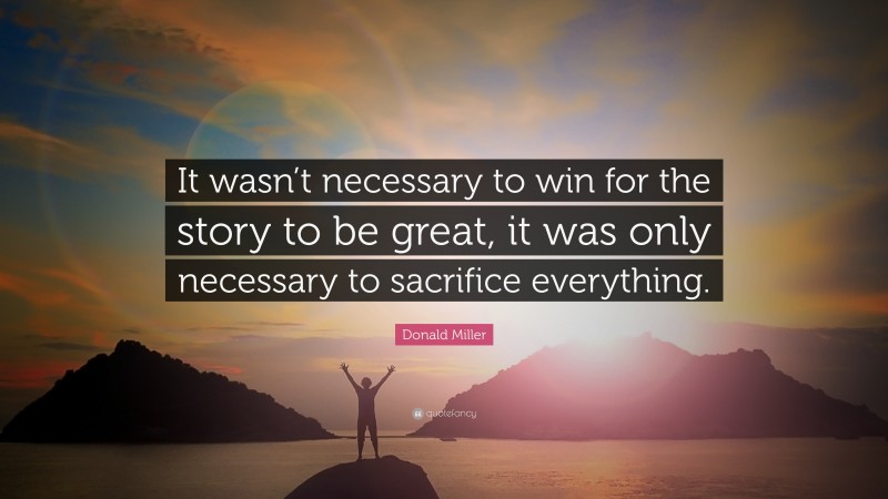 Donald Miller Quote: “It wasn’t necessary to win for the story to be great, it was only necessary to sacrifice everything.”