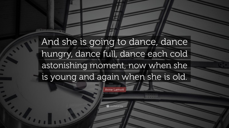 Anne Lamott Quote: “And she is going to dance, dance hungry, dance full, dance each cold astonishing moment, now when she is young and again when she is old.”
