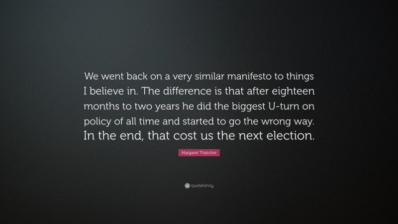 Margaret Thatcher Quote: “We went back on a very similar manifesto to things I believe in. The difference is that after eighteen months to two years he did the biggest U-turn on policy of all time and started to go the wrong way. In the end, that cost us the next election.”
