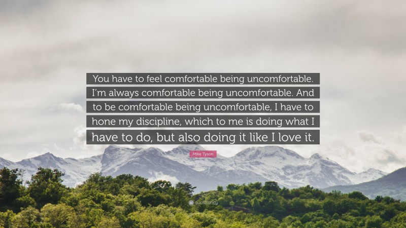 Mike Tyson Quote: “You have to feel comfortable being uncomfortable. I’m always comfortable being uncomfortable. And to be comfortable being uncomfortable, I have to hone my discipline, which to me is doing what I have to do, but also doing it like I love it.”