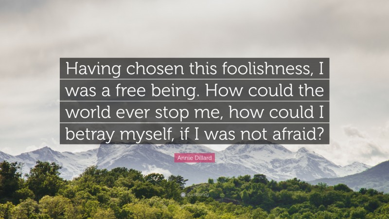 Annie Dillard Quote: “Having chosen this foolishness, I was a free being. How could the world ever stop me, how could I betray myself, if I was not afraid?”