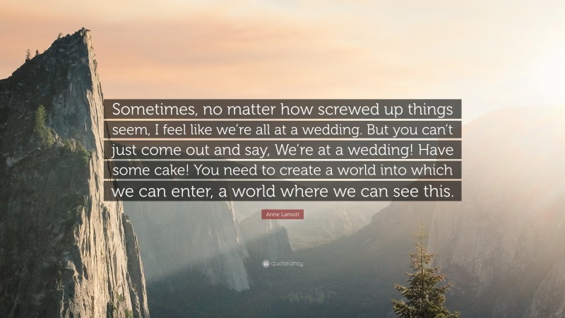 Anne Lamott Quote: “Sometimes, no matter how screwed up things seem, I feel like we’re all at a wedding. But you can’t just come out and say, We’re at a wedding! Have some cake! You need to create a world into which we can enter, a world where we can see this.”