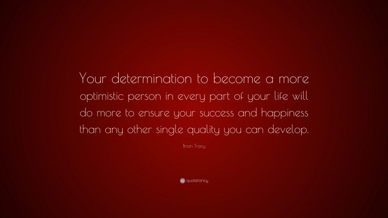 Brian Tracy Quote: “Your determination to become a more optimistic person in every part of your life will do more to ensure your success and happiness than any other single quality you can develop.”