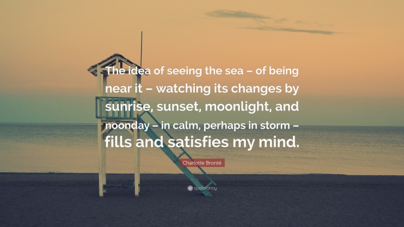 Charlotte Brontë Quote: “The idea of seeing the sea – of being near it – watching its changes by sunrise, sunset, moonlight, and noonday – in calm, perhaps in storm – fills and satisfies my mind.”