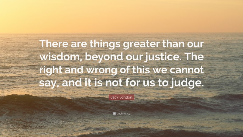 Jack London Quote: “There are things greater than our wisdom, beyond our justice. The right and wrong of this we cannot say, and it is not for us to judge.”
