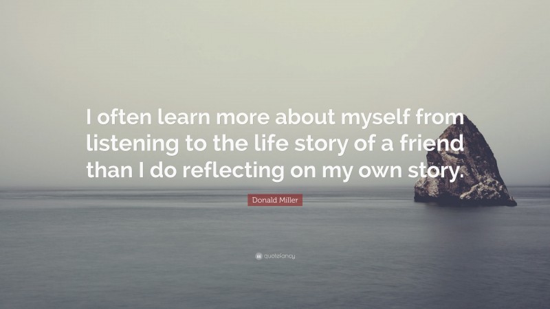 Donald Miller Quote: “I often learn more about myself from listening to the life story of a friend than I do reflecting on my own story.”