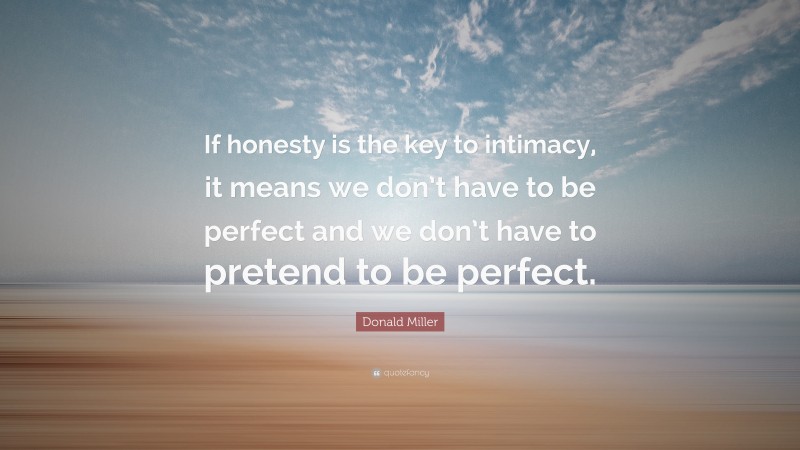 Donald Miller Quote: “If honesty is the key to intimacy, it means we don’t have to be perfect and we don’t have to pretend to be perfect.”
