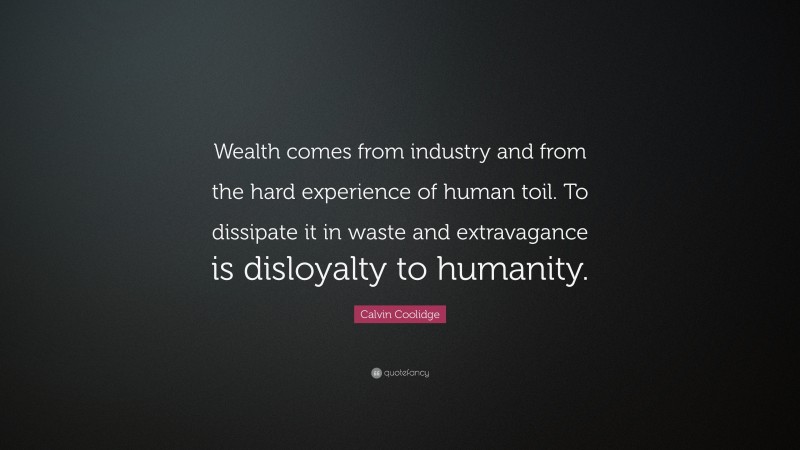 Calvin Coolidge Quote: “Wealth comes from industry and from the hard experience of human toil. To dissipate it in waste and extravagance is disloyalty to humanity.”