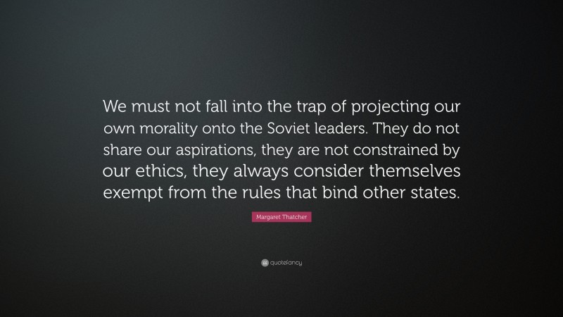 Margaret Thatcher Quote: “We must not fall into the trap of projecting our own morality onto the Soviet leaders. They do not share our aspirations, they are not constrained by our ethics, they always consider themselves exempt from the rules that bind other states.”