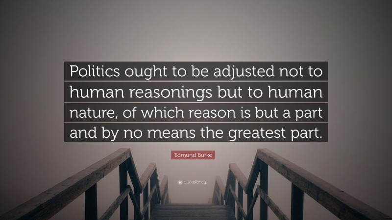 Edmund Burke Quote: “Politics ought to be adjusted not to human reasonings but to human nature, of which reason is but a part and by no means the greatest part.”