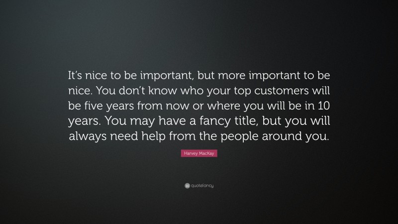 Harvey MacKay Quote: “It’s nice to be important, but more important to be nice. You don’t know who your top customers will be five years from now or where you will be in 10 years. You may have a fancy title, but you will always need help from the people around you.”